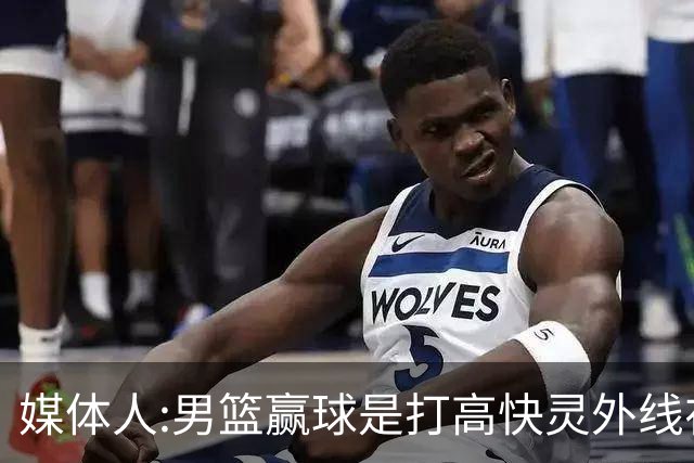 媒体人:男篮赢球是打"高快灵"外线在线 输球因没外线投射打阵地战